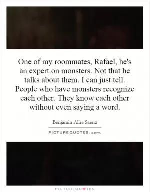 One of my roommates, Rafael, he's an expert on monsters. Not that he talks about them. I can just tell. People who have monsters recognize each other. They know each other without even saying a word Picture Quote #1