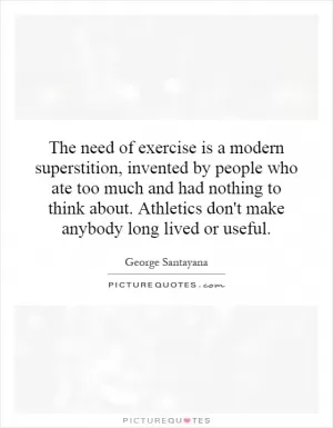 The need of exercise is a modern superstition, invented by people who ate too much and had nothing to think about. Athletics don't make anybody long lived or useful Picture Quote #1