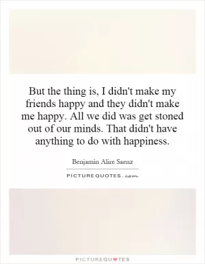 But the thing is, I didn't make my friends happy and they didn't make me happy. All we did was get stoned out of our minds. That didn't have anything to do with happiness Picture Quote #1