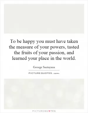 To be happy you must have taken the measure of your powers, tasted the fruits of your passion, and learned your place in the world Picture Quote #1