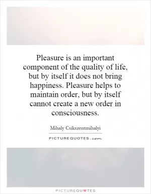Pleasure is an important component of the quality of life, but by itself it does not bring happiness. Pleasure helps to maintain order, but by itself cannot create a new order in consciousness Picture Quote #1