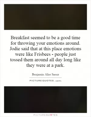 Breakfast seemed to be a good time for throwing your emotions around. Jodie said that at this place emotions were like Frisbees - people just tossed them around all day long like they were at a park Picture Quote #1