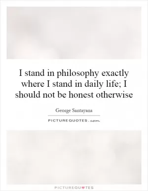 I stand in philosophy exactly where I stand in daily life; I should not be honest otherwise Picture Quote #1