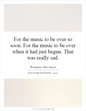 For the music to be over so soon. For the music to be over when it had just begun. That was really sad Picture Quote #1