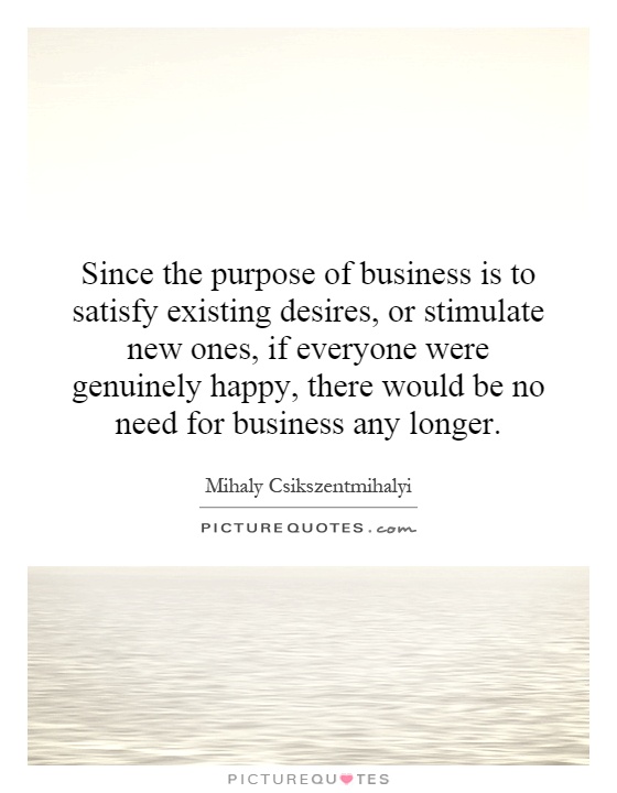 Since the purpose of business is to satisfy existing desires, or stimulate new ones, if everyone were genuinely happy, there would be no need for business any longer Picture Quote #1