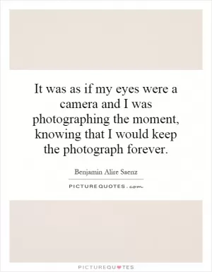 It was as if my eyes were a camera and I was photographing the moment, knowing that I would keep the photograph forever Picture Quote #1