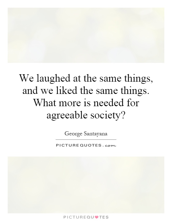 We laughed at the same things, and we liked the same things. What more is needed for agreeable society? Picture Quote #1