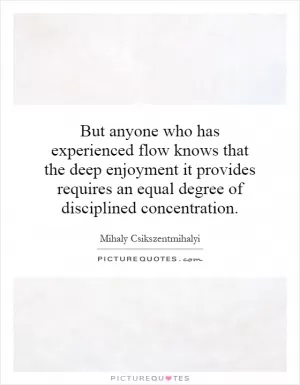 But anyone who has experienced flow knows that the deep enjoyment it provides requires an equal degree of disciplined concentration Picture Quote #1