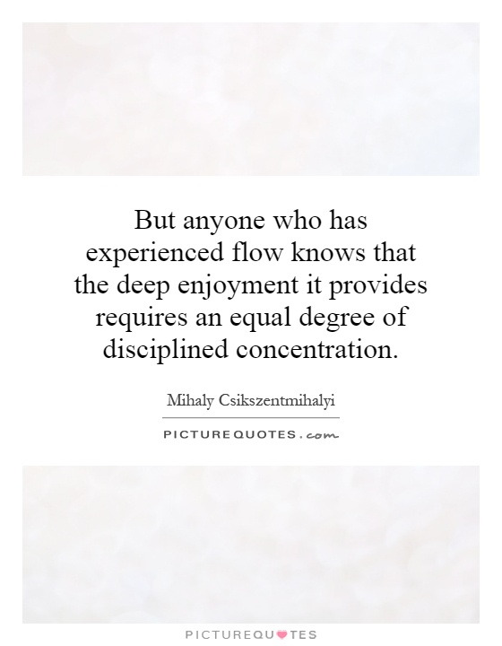 But anyone who has experienced flow knows that the deep enjoyment it provides requires an equal degree of disciplined concentration Picture Quote #1