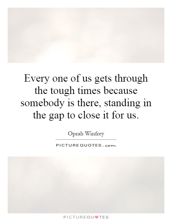 Every one of us gets through the tough times because somebody is there, standing in the gap to close it for us Picture Quote #1