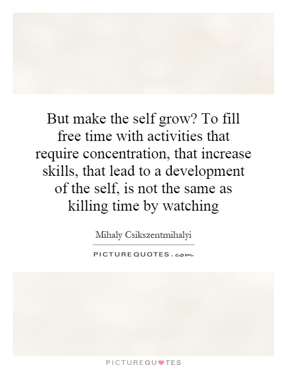 But make the self grow? To fill free time with activities that require concentration, that increase skills, that lead to a development of the self, is not the same as killing time by watching Picture Quote #1