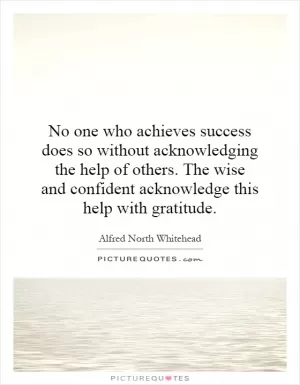 No one who achieves success does so without acknowledging the help of others. The wise and confident acknowledge this help with gratitude Picture Quote #1