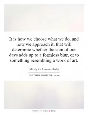 It is how we choose what we do, and how we approach it, that will determine whether the sum of our days adds up to a formless blur, or to something resembling a work of art Picture Quote #1