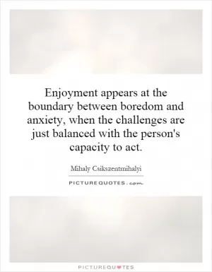 Enjoyment appears at the boundary between boredom and anxiety, when the challenges are just balanced with the person's capacity to act Picture Quote #1