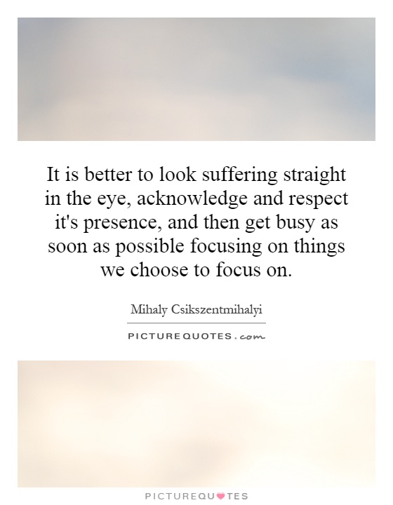 It is better to look suffering straight in the eye, acknowledge and respect it's presence, and then get busy as soon as possible focusing on things we choose to focus on Picture Quote #1
