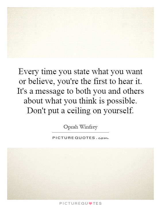 Every time you state what you want or believe, you're the first to hear it. It's a message to both you and others about what you think is possible. Don't put a ceiling on yourself Picture Quote #1
