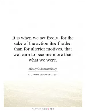 It is when we act freely, for the sake of the action itself rather than for ulterior motives, that we learn to become more than what we were Picture Quote #1