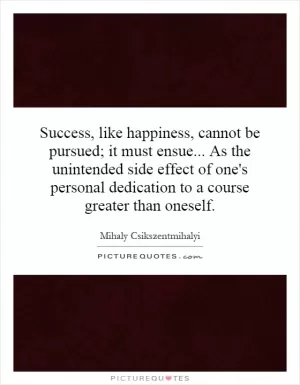 Success, like happiness, cannot be pursued; it must ensue... As the unintended side effect of one's personal dedication to a course greater than oneself Picture Quote #1