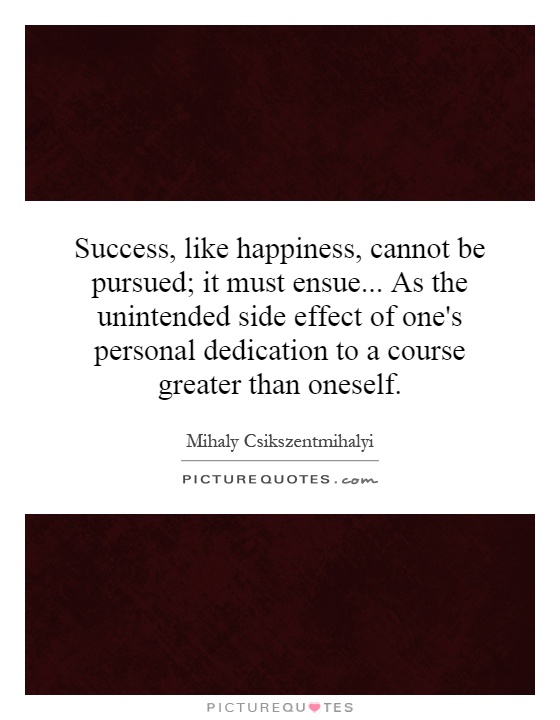 Success, like happiness, cannot be pursued; it must ensue... As the unintended side effect of one's personal dedication to a course greater than oneself Picture Quote #1