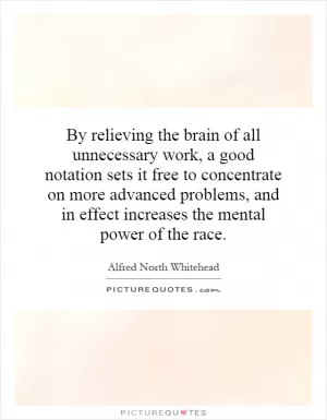 By relieving the brain of all unnecessary work, a good notation sets it free to concentrate on more advanced problems, and in effect increases the mental power of the race Picture Quote #1