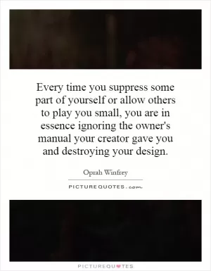 Every time you suppress some part of yourself or allow others to play you small, you are in essence ignoring the owner's manual your creator gave you and destroying your design Picture Quote #1