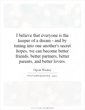 I believe that everyone is the keeper of a dream - and by tuning into one another's secret hopes, we can become better friends, better partners, better parents, and better lovers Picture Quote #1