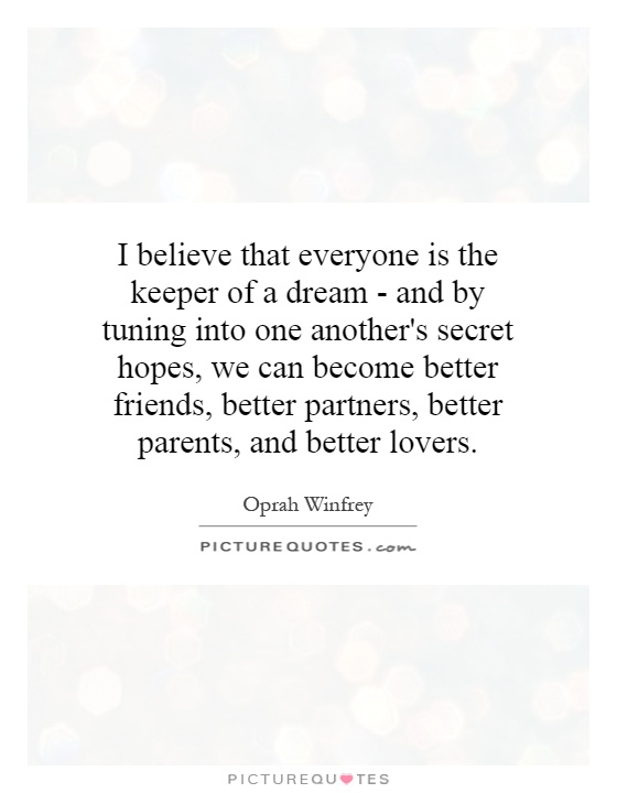 I believe that everyone is the keeper of a dream - and by tuning into one another's secret hopes, we can become better friends, better partners, better parents, and better lovers Picture Quote #1
