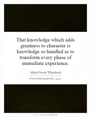 That knowledge which adds greatness to character is knowledge so handled as to transform every phase of immediate experience Picture Quote #1