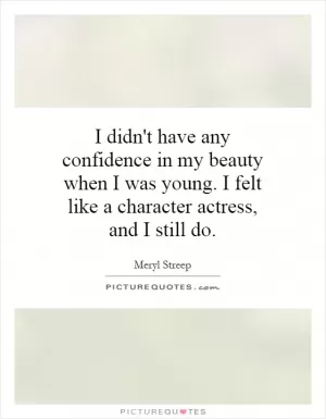 I didn't have any confidence in my beauty when I was young. I felt like a character actress, and I still do Picture Quote #1