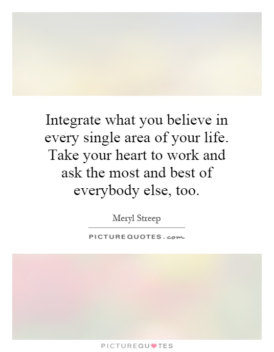 Integrate what you believe in every single area of your life. Take your heart to work and ask the most and best of everybody else, too Picture Quote #1