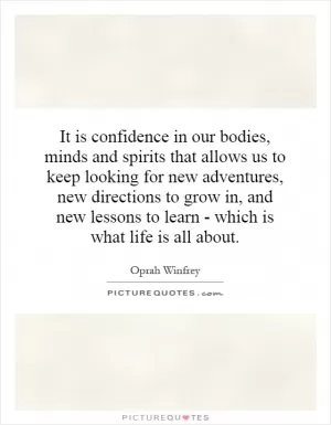 It is confidence in our bodies, minds and spirits that allows us to keep looking for new adventures, new directions to grow in, and new lessons to learn - which is what life is all about Picture Quote #1