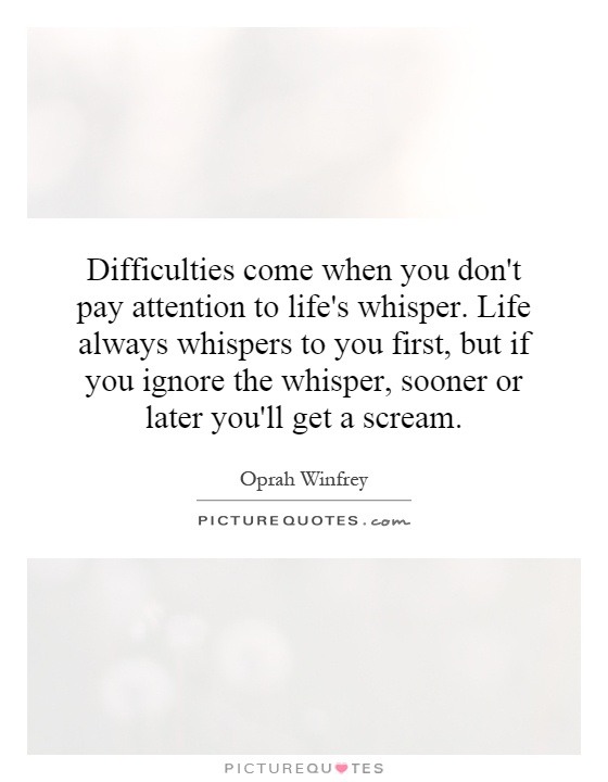Difficulties come when you don't pay attention to life's whisper. Life always whispers to you first, but if you ignore the whisper, sooner or later you'll get a scream Picture Quote #1