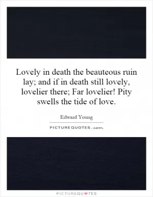 Lovely in death the beauteous ruin lay; and if in death still lovely, lovelier there; Far lovelier! Pity swells the tide of love Picture Quote #1
