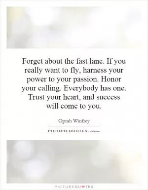 Forget about the fast lane. If you really want to fly, harness your power to your passion. Honor your calling. Everybody has one. Trust your heart, and success will come to you Picture Quote #1
