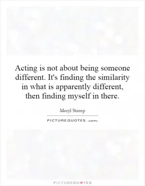 Acting is not about being someone different. It's finding the similarity in what is apparently different, then finding myself in there Picture Quote #1
