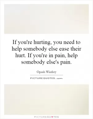 If you're hurting, you need to help somebody else ease their hurt. If you're in pain, help somebody else's pain Picture Quote #1
