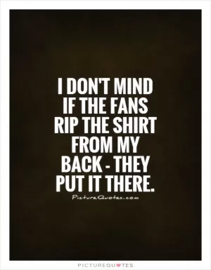 I don't mind if the fans rip the shirt from my back - they put it there Picture Quote #1