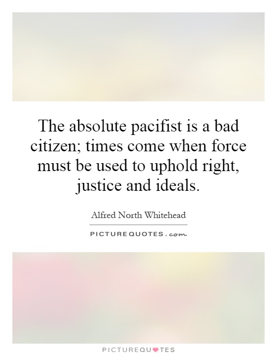 The absolute pacifist is a bad citizen; times come when force must be used to uphold right, justice and ideals Picture Quote #1