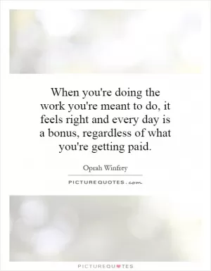 When you're doing the work you're meant to do, it feels right and every day is a bonus, regardless of what you're getting paid Picture Quote #1