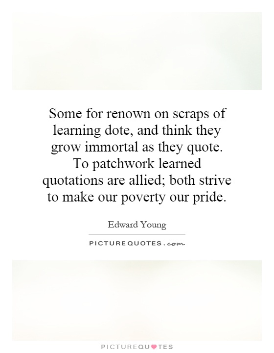 Some for renown on scraps of learning dote, and think they grow immortal as they quote. To patchwork learned quotations are allied; both strive to make our poverty our pride Picture Quote #1