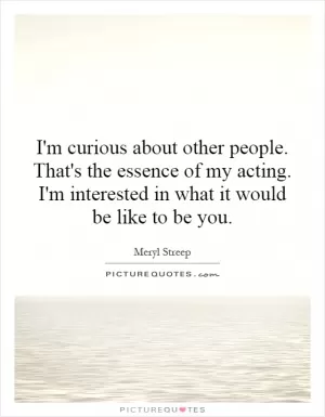 I'm curious about other people. That's the essence of my acting. I'm interested in what it would be like to be you Picture Quote #1