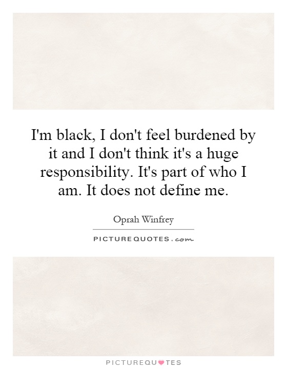 I'm black, I don't feel burdened by it and I don't think it's a huge responsibility. It's part of who I am. It does not define me Picture Quote #1
