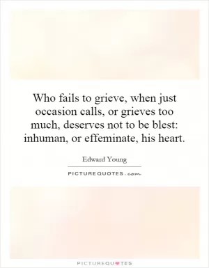 Who fails to grieve, when just occasion calls, or grieves too much, deserves not to be blest: inhuman, or effeminate, his heart Picture Quote #1