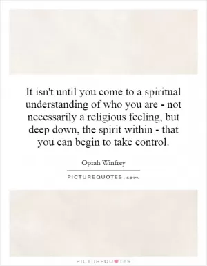It isn't until you come to a spiritual understanding of who you are - not necessarily a religious feeling, but deep down, the spirit within - that you can begin to take control Picture Quote #1
