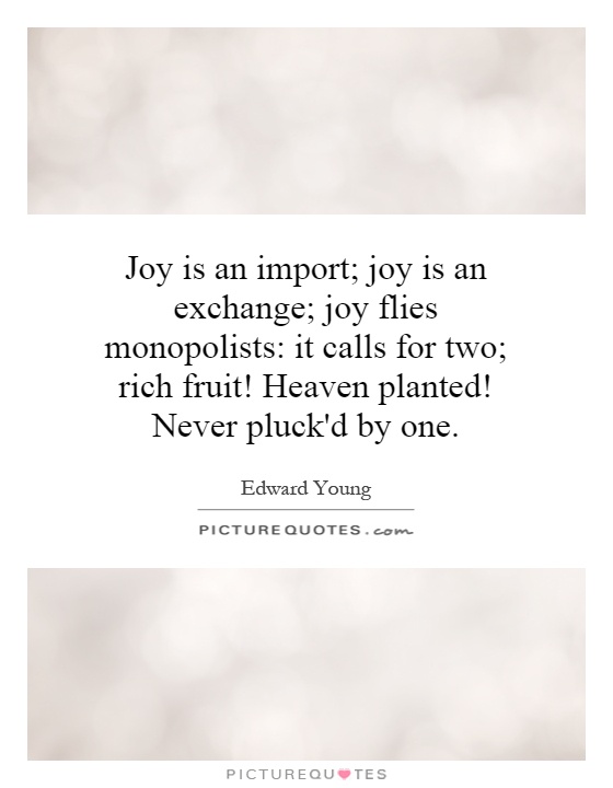 Joy is an import; joy is an exchange; joy flies monopolists: it calls for two; rich fruit! Heaven planted! Never pluck'd by one Picture Quote #1