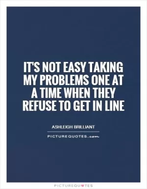 It's not easy taking my problems one at a time when they refuse to get in line Picture Quote #1