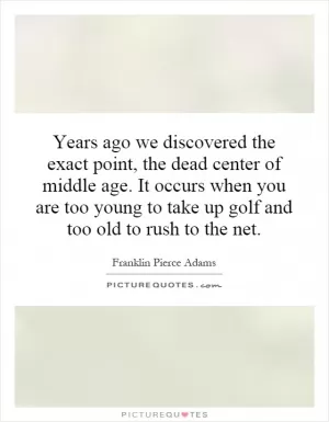 Years ago we discovered the exact point, the dead center of middle age. It occurs when you are too young to take up golf and too old to rush to the net Picture Quote #1