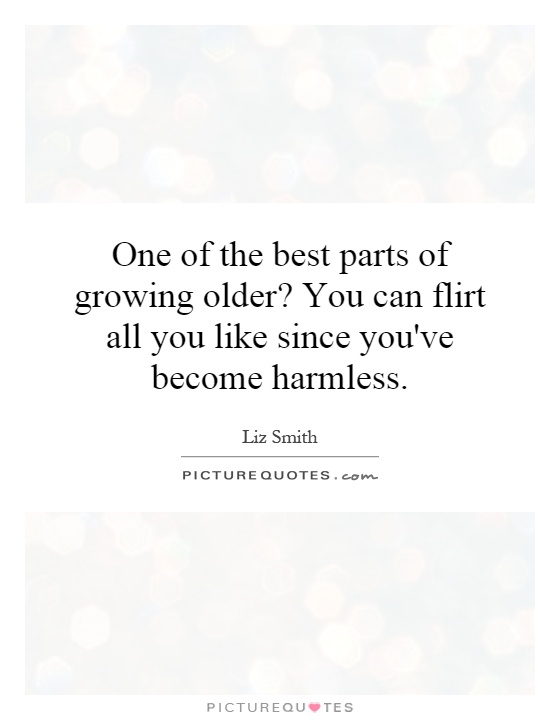 One of the best parts of growing older? You can flirt all you like since you've become harmless Picture Quote #1
