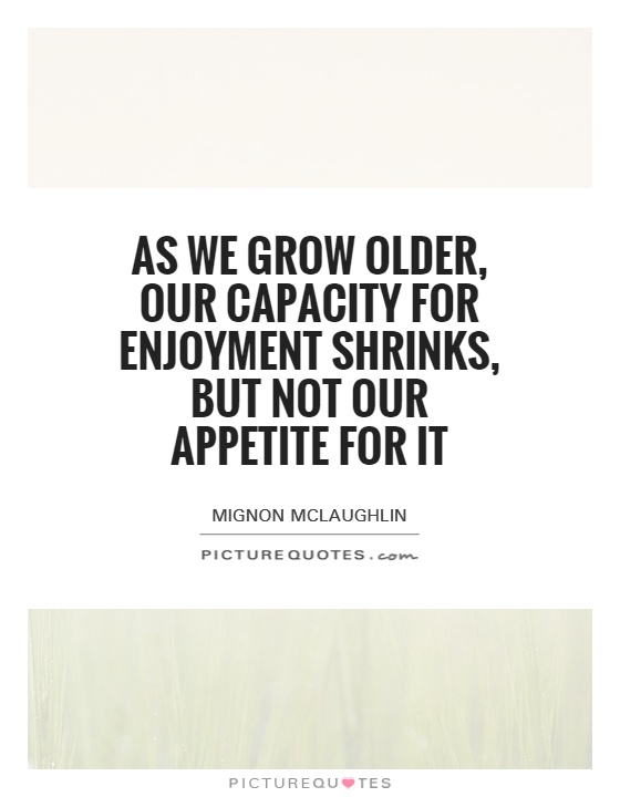 As we grow older, our capacity for enjoyment shrinks, but not our appetite for it Picture Quote #1