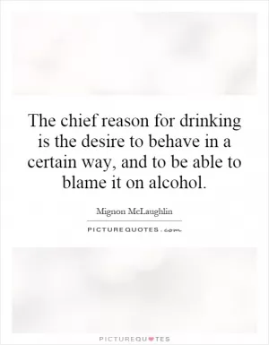 The chief reason for drinking is the desire to behave in a certain way, and to be able to blame it on alcohol Picture Quote #1